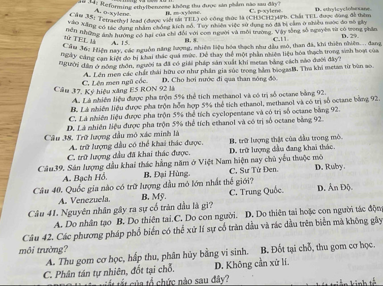 au 34: Reforming ethylbenzene không thu được sản phẩm nào sau đây?
A. o-xylene. B. m-xylene. C. p-xylene. D. ethylcyclohexane.
Cầu 35: Tetraethyl lead (được viết tắt TEL) có công thức là (CH3CH2)4Pb. Chất TEL được dùng để thêm
vào Xãng có tác dụng nhằm chống kích nổ. Tuy nhiên việc sử dụng nó đã bị cấm ở nhiều nước do nó gây
nên những ảnh hưởng có hại của chỉ đối với con người và môi trường. Vậy tổng số nguyên tử có trong phân D. 29.
tử TEL là A. 15.
B. 8. C.11.
Câu 36: Hiện nay, các nguồn năng lượng, nhiên liệu hóa thạch như dầu mó, than đá, khí thiên nhiên... đang
ngày cảng can kiệt do bị khai thác quá mức. Để thay thế một phần nhiên liệu hóa thạch trong sinh hoạt của
người dân ở nông thôn, người ta đã có giải pháp sản xuất khí metan bằng cách nào dưới đây?
A. Lên men các chất thải hữu cơ như phân gia súc trong hầm biogasB. Thu khí metan từ bùn ao.
C. Lên men ngũ cốc. D. Cho hơi nước đi qua than nóng đỏ.
Câu 37. Ký hiệu xăng E5 RON 92 là
A. Là nhiên liệu được pha trộn 5% thể tích methanol và có trị số octane bằng 92.
B. Là nhiên liệu được pha trộn hỗn hợp 5% thể tích ethanol, methanol và có trị số octane bằng 92.
C. Là nhiên liệu được pha trộn 5% thể tích cyclopentane và có trị số octane bằng 92.
D. Là nhiên liệu được pha trộn 5% thể tích ethanol và có trị số octane bằng 92.
Câu 38. Trữ lượng dầu mỏ xác minh là
A. trữ lượng dầu có thể khai thác được. B. trữ lượng thật của dầu trong mỏ.
C. trữ lượng dầu đã khai thác được. D. trữ lượng dầu đang khai thác.
Câu39. Sản lượng dầu khai thác hằng năm ở Việt Nam hiện nay chủ yếu thuộc mỏ
A. Bạch Hồ. B. Đại Hùng. C. Sư Tử Đen. D. Ruby.
Câu 40. Quốc gia nào có trữ lượng dầu mỏ lớn nhất thế giới?
A. Venezuela. B. Mỹ. C. Trung Quốc. D. Ấn Độ.
Câu 41. Nguyên nhân gây ra sự cố tràn dầu là gì?
A. Do nhân tạo B. Do thiên tai.C. Do con người. D. Do thiên tai hoặc con người tác độn
Câu 42. Các phương pháp phổ biến có thể xử lí sự cố tràn dầu và rác dầu trên biển mà không gây
môi trường?
A. Thu gom cơ học, hấp thu, phân hủy bằng vi sinh. B. Đốt tại chỗ, thu gom cơ học.
C. Phân tán tự nhiên, đốt tại chỗ. D. Không cần xử lí.
tất tắt của tổ chức nào sau đây?
k inh tế