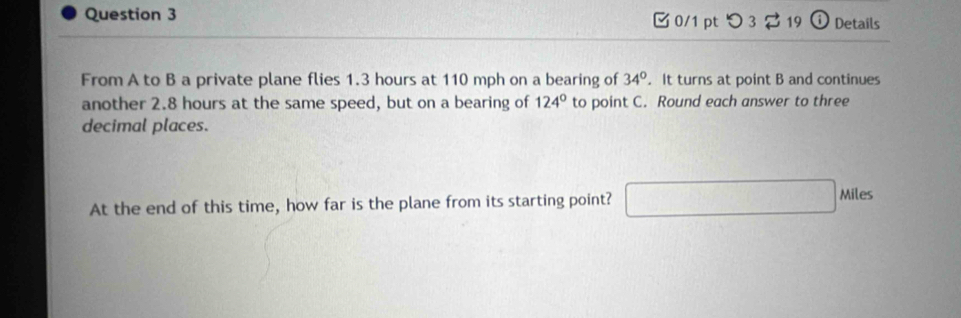 つ 3 $19 ⓘ Details 
From A to B a private plane flies 1.3 hours at 110 mph on a bearing of 34°. It turns at point B and continues 
another 2.8 hours at the same speed, but on a bearing of 124° to point C. Round each answer to three 
decimal places. 
At the end of this time, how far is the plane from its starting point?
Miles