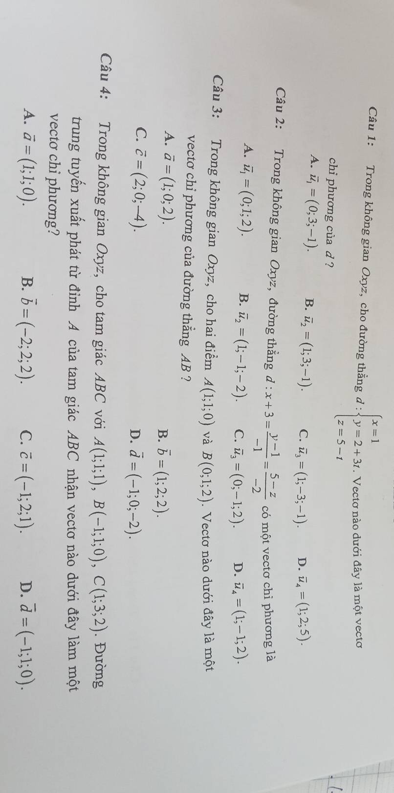 Trong không gian Oxyz, cho đường thẳng d:beginarrayl x=1 y=2+3t z=5-tendarray. * Vectơ nào dưới đây là một vectơ
chi phương của d ?
A. overline u_1=(0;3;-1). B. overline u_2=(1;3;-1). C. overline u_3=(1;-3;-1). D. overline u_4=(1;2;5).
Câu 2: Trong không gian Oxyz, đường thẳng d : x+3= (y-1)/-1 = (5-z)/-2  có một vectơ chỉ phương là
A. overline u_1=(0;1;2).
B. overline u_2=(1;-1;-2). C. overline u_3=(0;-1;2). D. overline u_4=(1;-1;2).
Câu 3: Trong không gian Oxyz, cho hai điểm A(1;1;0) và B(0;1;2).  Vectơ nào dưới đây là một
vecto chỉ phương của đường thẳng AB ?
A. vector a=(1;0;2).
B. overline b=(1;2;2).
C. vector c=(2;0;-4).
D. vector d=(-1;0;-2).
Câu 4: Trong không gian Oxyz, cho tam giác ABC với A(1;1;1),B(-1;1;0),C(1;3;2). Đường
trung tuyến xuất phát từ đỉnh A của tam giác ABC nhận vectơ nào dưới đây làm một
vecto chi phương?
A. vector a=(1;1;0). B. vector b=(-2;2;2). C. vector c=(-1;2;1). D. overline d=(-1;1;0).