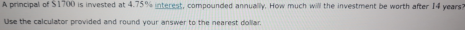A principal of $1700 is invested at 4.75% interest, compounded annually. How much will the investment be worth after 14 years? 
Use the calculator provided and round your answer to the nearest dollar.