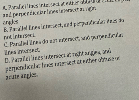 A. Parallel lines intersect at either obtuse of acute angh
and perpendicular lines intersect at right
angles.
B. Parallel lines intersect, and perpendicular lines do
not intersect.
C. Parallel lines do not intersect, and perpendicular
lines intersect.
D. Parallel lines intersect at right angles, and
perpendicular lines intersect at either obtuse or
acute angles.