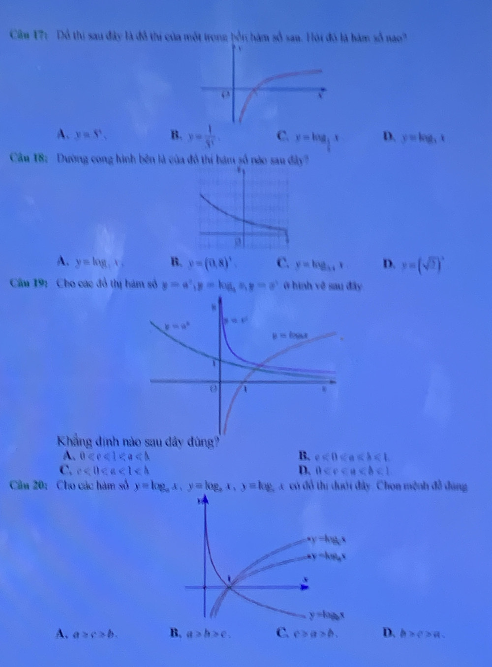 Câm 17: Đồ thị sau đây là đô thị của một trong bổn hàm số sau. Hội đó là hàm số nao"
C.
A. y=S'. B. y= 1/3^x . y=log _ 1/2 x D. y=log _3x
Cầu 18: Dường cong hình bên là của đô thí hám số nào sau đây"
A. y=log _3x, B. y=(0,8)^3. C. y=log _34x D. y=(sqrt(2))^3
Cầu 19: Cho các đồ thị hám số y=a^2,y=log _aa,y=a^3 ở hình vệ sau đây
Khẳng định nào sau dây đúng?
A. 0 B. e<0<a
C. c<0<a<1<b D. 0 <1</tex>
Cầu 20: Cho các hàm số y=log _ax,y=log _ax,y=log _a a có đổ thị đưới đây. Chon mệnh đề đụng
A. a≥ c>b. B. a>b>c. C. c>a>b. D. b>c>a