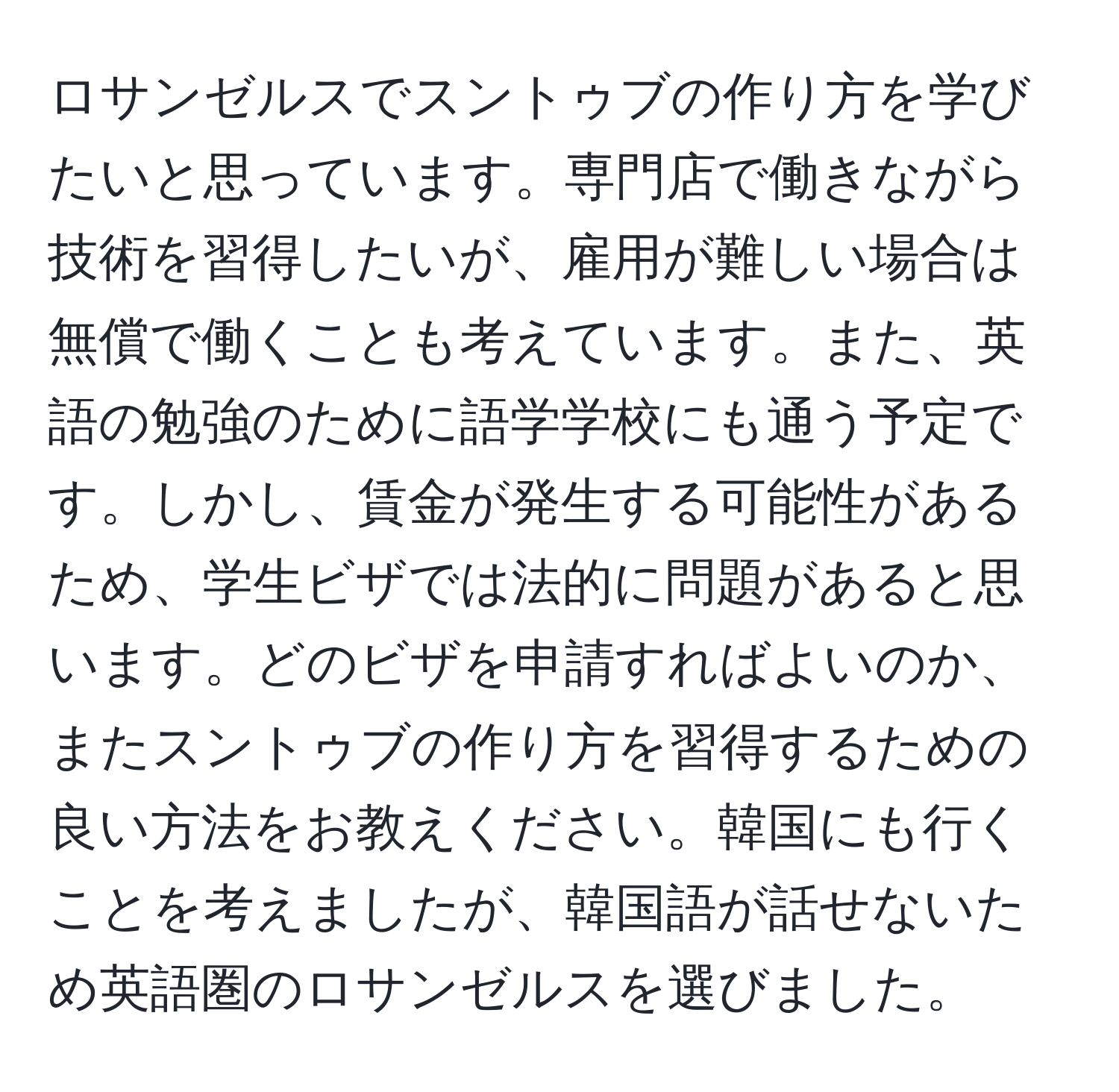 ロサンゼルスでスントゥブの作り方を学びたいと思っています。専門店で働きながら技術を習得したいが、雇用が難しい場合は無償で働くことも考えています。また、英語の勉強のために語学学校にも通う予定です。しかし、賃金が発生する可能性があるため、学生ビザでは法的に問題があると思います。どのビザを申請すればよいのか、またスントゥブの作り方を習得するための良い方法をお教えください。韓国にも行くことを考えましたが、韓国語が話せないため英語圏のロサンゼルスを選びました。