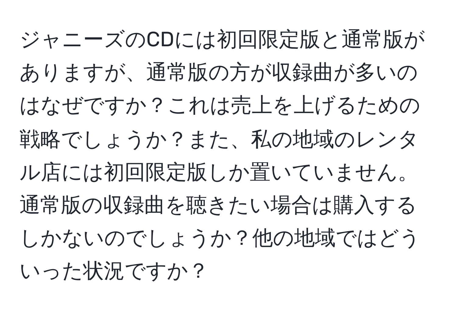 ジャニーズのCDには初回限定版と通常版がありますが、通常版の方が収録曲が多いのはなぜですか？これは売上を上げるための戦略でしょうか？また、私の地域のレンタル店には初回限定版しか置いていません。通常版の収録曲を聴きたい場合は購入するしかないのでしょうか？他の地域ではどういった状況ですか？