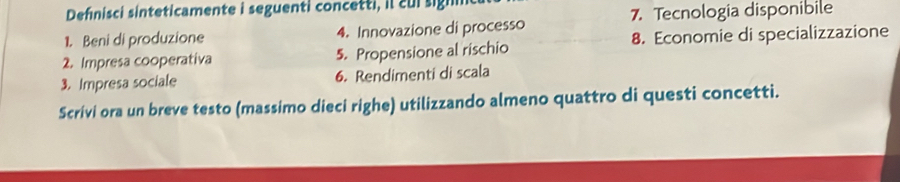 Defnisci sinteticamente i seguenti concetti, il cui sign 
1. Beni di produzione 4. Innovazione di processo 7. Tecnologia disponibile 
2. Impresa cooperativa 5. Propensione al rischio 8. Economie di specializzazione 
3. Impresa sociale 6. Rendimenti di scala 
Scrivi ora un breve testo (massimo dieci righe) utilizzando almeno quattro di questi concetti.