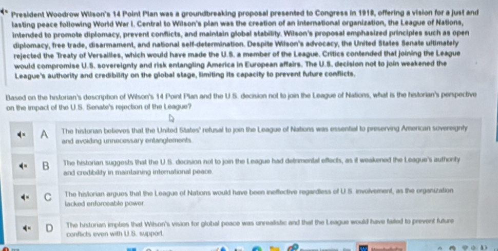 President Woodrow Wilson's 14 Point Pian was a groundbreaking proposal presented to Congress in 1918, offering a vision for a just and
lasting peace following World War I. Central to Wilson's plan was the creation of an international organization, the League of Nations,
intended to promote diplomacy, prevent conflicts, and maintain global stability. Wilson's proposal emphasized principles such as open
diplomacy, free trade, disarmament, and national self-determination. Despite Wilson's advocacy, the United States Senate ultimately
rejected the Treaty of Versailles, which would have made the U.S. a member of the League. Critics contended that joining the League
would compromise U.S. sovereignty and risk entangling America in European affairs. The U.S. decision not to join weakened the
League's authority and credibility on the global stage, limiting its capacity to prevent future conflicts.
Based on the historian's description of Wilson's 14 Point Plan and the U.S. decision not to join the League of Nations, what is the historian's perspective
on the impact of the U.S. Senate's rejection of the League?
A The historian believes that the United States' refusal to join the League of Nations was essential to preserving American sovereignly
and avoiding unnecessary entanglements
B The historian suggests that the U.S. decision not to join the League had detrimental effects, as it weakened the League's authority
and credibility in maintaining international peace.
C The historian argues that the League of Nations would have been ineflective regardless of U.S. involvement, as the organization
lacked enforceable power.
The historian implies that Wilson's vision for global peace was unrealistic and that the League would have failed to prevent future
conflicts even with U.S. support.