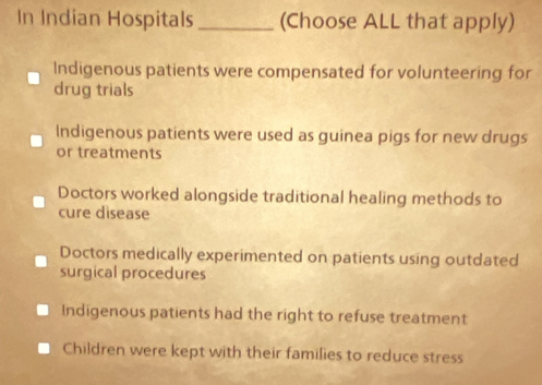 In Indian Hospitals_ (Choose ALL that apply)
Indigenous patients were compensated for volunteering for
drug trials
Indigenous patients were used as guinea pigs for new drugs
or treatments
Doctors worked alongside traditional healing methods to
cure disease
Doctors medically experimented on patients using outdated
surgical procedures
Indigenous patients had the right to refuse treatment
Children were kept with their families to reduce stress