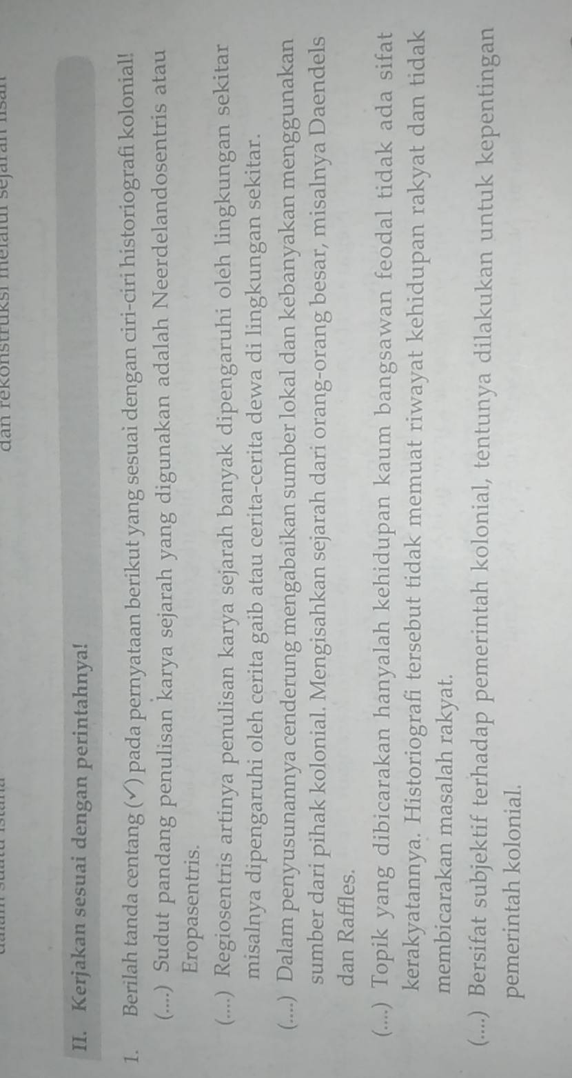 dan rekonstruksi melafur sejaran Isan
II. Kerjakan sesuai dengan perintahnya!
1. Berilah tanda centang (✓) pada pernyataan berikut yang sesuai dengan ciri-ciri historiografi kolonial!
(....) Sudut pandang penulisan karya sejarah yang digunakan adalah Neerdelandosentris atau
Eropasentris.
(....) Regiosentris artinya penulisan karya sejarah banyak dipengaruhi oleh lingkungan sekitar
misalnya dipengaruhi oleh cerita gaib atau cerita-cerita dewa di lingkungan sekitar.
(....) Dalam penyusunannya cenderung mengabaikan sumber lokal dan kebanyakan menggunakan
sumber dari pihak kolonial. Mengisahkan sejarah dari orang-orang besar, misalnya Daendels
dan Raffles.
(....) Topik yang dibicarakan hanyalah kehidupan kaum bangsawan feodal tidak ada sifat
kerakyatannya. Historiografi tersebut tidak memuat riwayat kehidupan rakyat dan tidak
membicarakan masalah rakyat.
(....) Bersifat subjektif terhadap pemerintah kolonial, tentunya dilakukan untuk kepentingan
pemerintah kolonial.