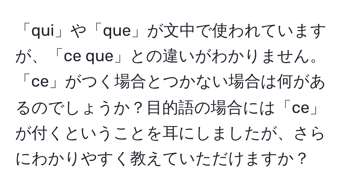 「qui」や「que」が文中で使われていますが、「ce que」との違いがわかりません。「ce」がつく場合とつかない場合は何があるのでしょうか？目的語の場合には「ce」が付くということを耳にしましたが、さらにわかりやすく教えていただけますか？