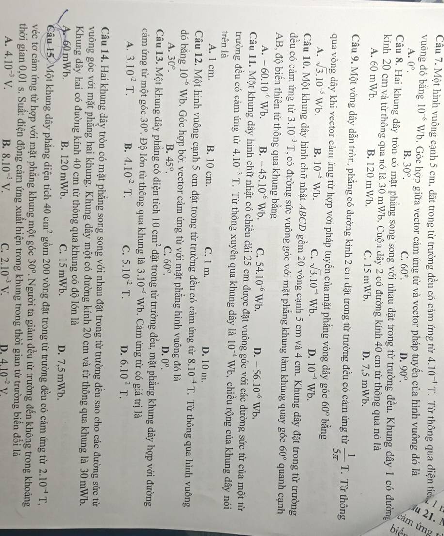 —
Câu 7. Một hình vuông cạnh 5 cm, đặt trong từ trường đều có cảm ứng từ 4.10^(-4)T Từ thông qua diện tích 
.
vuông đó bằng 10^(-6) Wb. Góc hợp giữa vector cảm ứng từ và vector pháp tuyến của hình vuông đó là
A. 0°.
B. 30°. C. 60°. D. 90°.
Câu 8. Hai khung dây tròn có mặt phẳng song song với nhau đặt trong từ trường đều. Khung dây 1 có đường
kính 20 cm và từ thông qua nó là 30 mWb. Cuộn dây 2 có đường kính 40 cm từ thông qua nó là
A. 60 mWb. B. 120 mWb. C. 15 mWb. D. 7,5 mWb.
Câu 9. Một vòng dây dẫn tròn, phẳng có đường kính 2 cm đặt trong từ trường đều có cảm ứng từ  1/5π  T. Từ thông
qua vòng dây khi vector cảm ứng từ hợp với pháp tuyến của mặt phẳng vòng dây góc 60° bằng
A. sqrt(3).10^(-5)Wb. B. 10^(-5)Wb. C. sqrt(3).10^(-4)Wb. D. 10^(-4)Wb.
Câu 10. Một khung dây hình chữ nhật ABCD gồm 20 vòng cạnh 5 cm và 4 cm. Khung dây đặt trong từ trường
đều có cảm ứng từ 3.10^(-3)T , có đường sức vuông góc với mặt phẳng khung làm khung quay góc 60° quanh cạnh
AB, độ biến thiên từ thông qua khung bằng
A. -60.10^(-6)Wb. B. -45.10^(-6)Wb. C. 54.10^(-6)Wb. D. -56.10^(-6)Wb.
Câu 11. Một khung dây hình chữ nhật có chiều dài 25 cm được đặt vuông góc với các đường sức từ của một từ
trường đều có cảm ứng từ 4.10^(-3)T.Từ thông xuyên qua khung dây là 10^(-4)Wb , chiều rộng của khung dây nói
trên là
A. 1 cm. B. 10 cm. C. l m. D. 10 m.
Câu 12. Một hình vuông cạnh 5 cm đặt trong từ trường đều có cảm ứng từ 8.10^(-4)T. Từ thông qua hình vuông
đó bằng 10^(-6)Wb b. Góc hợp bởi vector cảm ứng từ với mặt phẳng hình vuông đó là
A. 30°. B. 45°. C. 60°. D. 0^(0^
Câu 13. Một khung dây phẳng có diện tích 10cm^2) đặt trong từ trường đều, mặt phẳng khung dây hợp với đường
cảm ứng từ một góc 30° T Độ lớn từ thông qua khung là 3.10^(-5)Wb. Cảm ứng từ có giá trị là
A. 3.10^(-2)T. B. 4.10^(-2)T. C. 5.10^(-2)T. D. 6.10^(-2)T.
Câu 14. Hai khung dây tròn có mặt phẳng song song với nhau đặt trong từ trường đều sao cho các đường sức từ
vuông góc với mặt phẳng hai khung. Khung dây một có đường kính 20 cm và từ thông qua khung là 30 mWb.
Khung dây hai có đường kính 40 cm từ thông qua khung có độ lớn là
A. 60 mWb. B. 120mWb. C. 15 mWb. D. 7,5 mWb.
Câu 15. Một khung dây phẳng diện tích 40cm^2 gồm 200 vòng đặt trong từ trường đều có cảm ứng từ 2.10^(-4)T,
véc tơ cảm ứng từ hợp với mặt phẳng khung một góc 30° 7. Người ta giảm đều từ trường đến không trong khoảng
thời gian 0,01 s. Suất điện động cảm ứng xuất hiện trong khung trong thời gian từ trường biển đổi là
A. 4.10^(-3)V. B. 8.10^(-3)V. C. 2.10^(-3)V. D. 4.10^(-2)V.