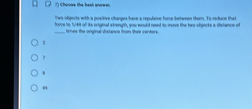 Choose the best answer.
Two objects with a positive charges have a repulsive force between them. To reduce that
force to 1/49 of its original strength, you would need to move the two objects a distance of
_times the original distance from their centers.
2
7
8
49