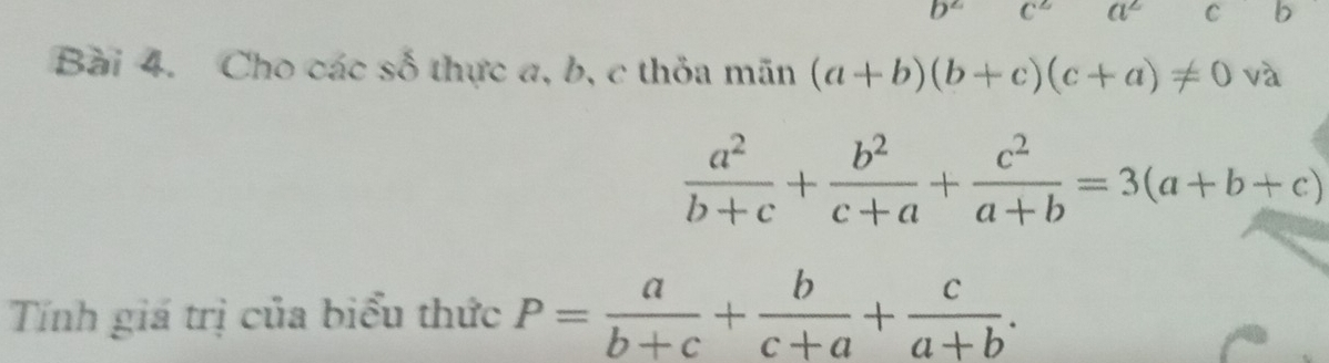 b^2 C^2 a^2 C b
Bài 4. Cho các số thực a, b, c thỏa mãn (a+b)(b+c)(c+a)!= 0 và
 a^2/b+c + b^2/c+a + c^2/a+b =3(a+b+c)
Tính giá trị của biểu thức P= a/b+c + b/c+a + c/a+b .