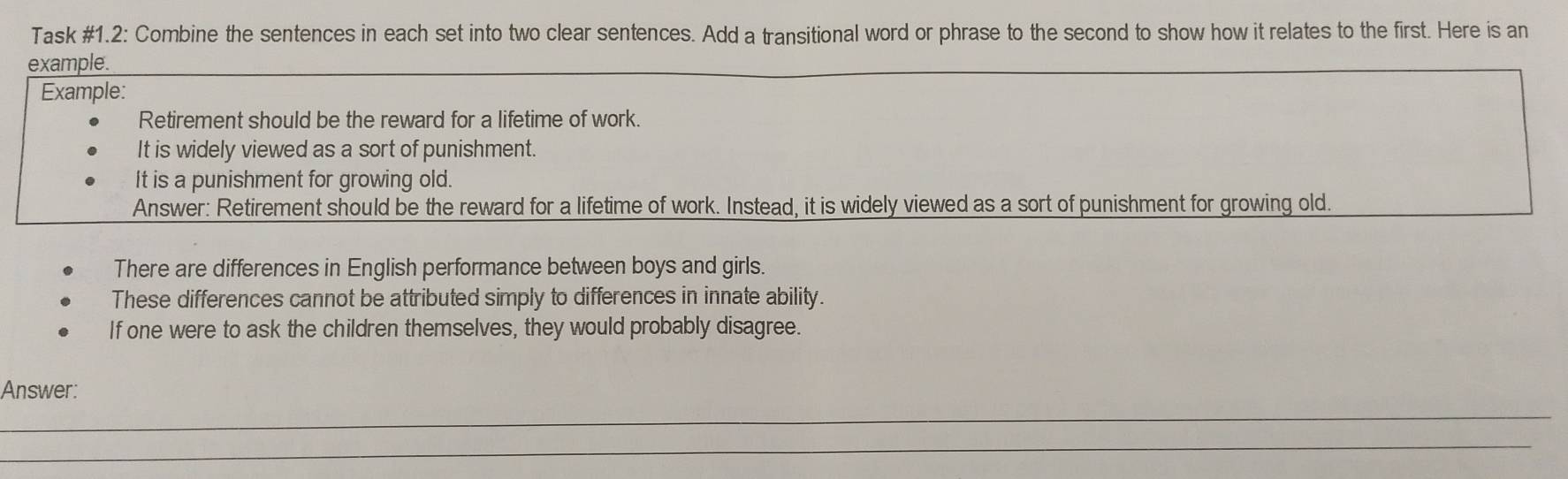 Task #1.2: Combine the sentences in each set into two clear sentences. Add a transitional word or phrase to the second to show how it relates to the first. Here is an 
example. 
Example: 
Retirement should be the reward for a lifetime of work. 
It is widely viewed as a sort of punishment. 
It is a punishment for growing old. 
Answer: Retirement should be the reward for a lifetime of work. Instead, it is widely viewed as a sort of punishment for growing old. 
There are differences in English performance between boys and girls. 
These differences cannot be attributed simply to differences in innate ability. 
If one were to ask the children themselves, they would probably disagree. 
_ 
Answer: 
_