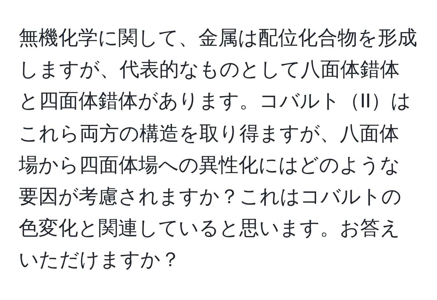 無機化学に関して、金属は配位化合物を形成しますが、代表的なものとして八面体錯体と四面体錯体があります。コバルトIIはこれら両方の構造を取り得ますが、八面体場から四面体場への異性化にはどのような要因が考慮されますか？これはコバルトの色変化と関連していると思います。お答えいただけますか？