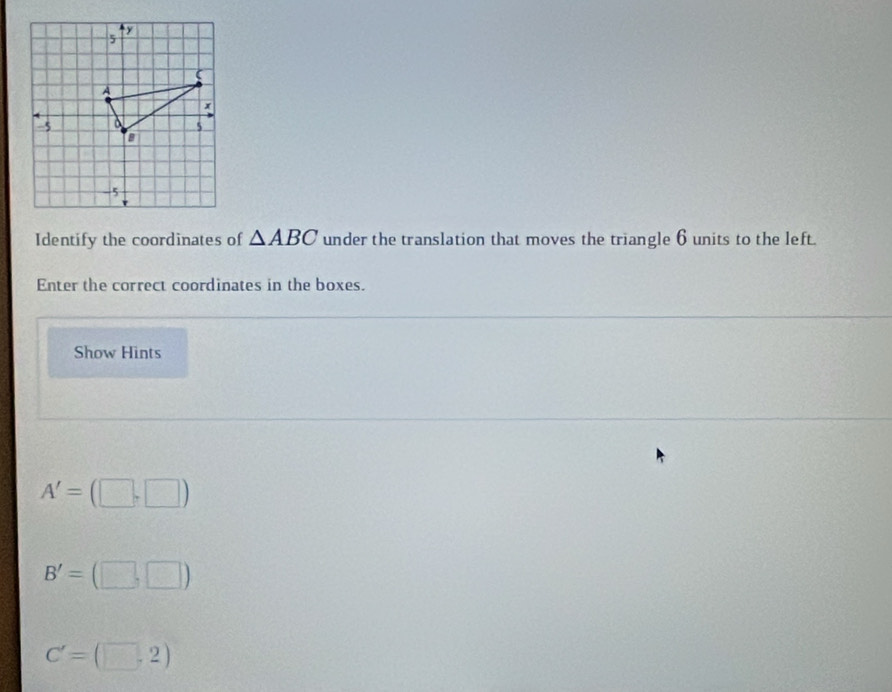 y
5
(
A
x
-5
5
a
-5
Identify the coordinates of △ ABC under the translation that moves the triangle 6 units to the left. 
Enter the correct coordinates in the boxes. 
Show Hints
A'=(□ ,□ )
B'=(□ ,□ )
C'=(□ ,2)