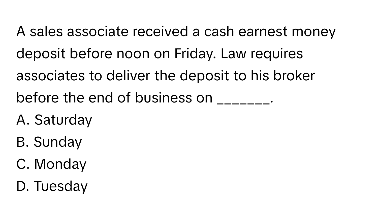 A sales associate received a cash earnest money deposit before noon on Friday. Law requires associates to deliver the deposit to his broker before the end of business on _______.

A. Saturday 
B. Sunday 
C. Monday 
D. Tuesday