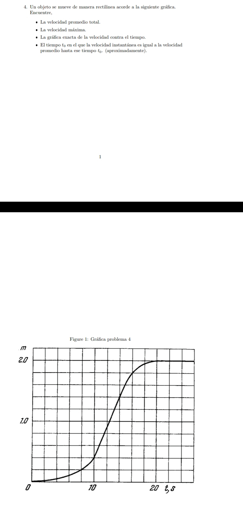 Un objeto se mueve de manera rectilinea acorde a la siguiente gráfica. 
Encuentre, 
La velocidad promedio total. 
La velocidad máxima. 
La gráfica exacta de la velocidad contra el tiempo. 
El tiempo t₀ en el que la velocidad instantánea es igual a la velocidad 
promedio hasta ese tiempo t. (aproximadamente).