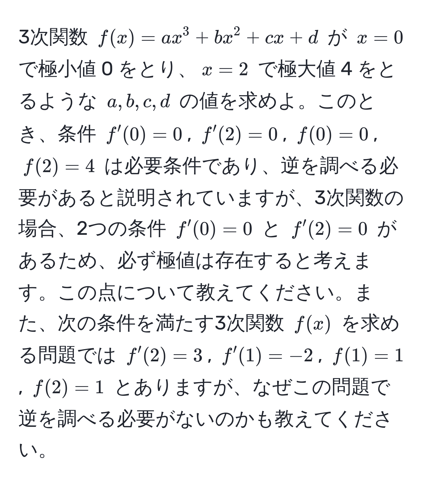 3次関数 $f(x) = ax^3 + bx^2 + cx + d$ が $x=0$ で極小値 0 をとり、$x=2$ で極大値 4 をとるような $a, b, c, d$ の値を求めよ。このとき、条件 $f'(0)=0$, $f'(2)=0$, $f(0)=0$, $f(2)=4$ は必要条件であり、逆を調べる必要があると説明されていますが、3次関数の場合、2つの条件 $f'(0)=0$ と $f'(2)=0$ があるため、必ず極値は存在すると考えます。この点について教えてください。また、次の条件を満たす3次関数 $f(x)$ を求める問題では $f'(2)=3$, $f'(1)=-2$, $f(1)=1$, $f(2)=1$ とありますが、なぜこの問題で逆を調べる必要がないのかも教えてください。