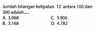 Jumlah bilangan kelipatan 12 antara 100 dan
300 adalah.....
A. 3.068 C. 3.906
B. 3.168 D. 4.782