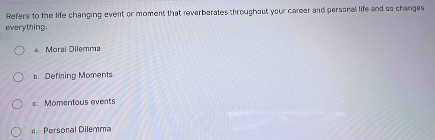 Refers to the life changing event or moment that reverberates throughout your career and personal life and so changes
everything.
a. Moral Dilemma
b. Defining Moments
c. Momentous events
d. Personal Dilemma