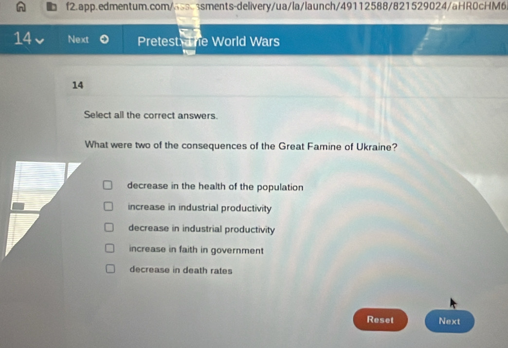 Next Pretest he World Wars
14
Select all the correct answers.
What were two of the consequences of the Great Famine of Ukraine?
decrease in the health of the population
increase in industrial productivity
decrease in industrial productivity
increase in faith in government
decrease in death rates
Reset Next