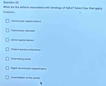 What are the defects associated with tetralogy of fallot? Select four that apply.
Pediatric
Ventricular septal defect
Pulmonary stenosis
Atrial esptal defect
Potent ductus arteriosus
Overriding aoris
Hight ventricular hypertrophy
Coarsitation of the gorta