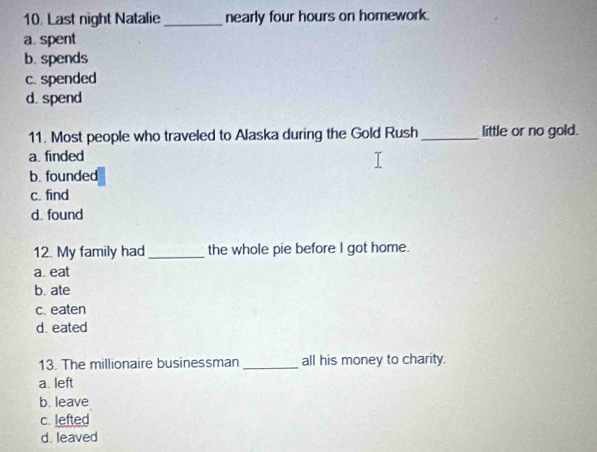 Last night Natalie_ nearly four hours on homework.
a. spent
b. spends
c. spended
d. spend
11. Most people who traveled to Alaska during the Gold Rush _little or no gold.
a. finded
b. founded
c. find
d. found
12. My family had _the whole pie before I got home.
a eat
b. ate
c. eaten
d. eated
13. The millionaire businessman _all his money to charity.
a. left
b. leave
c. lefted
d. leaved