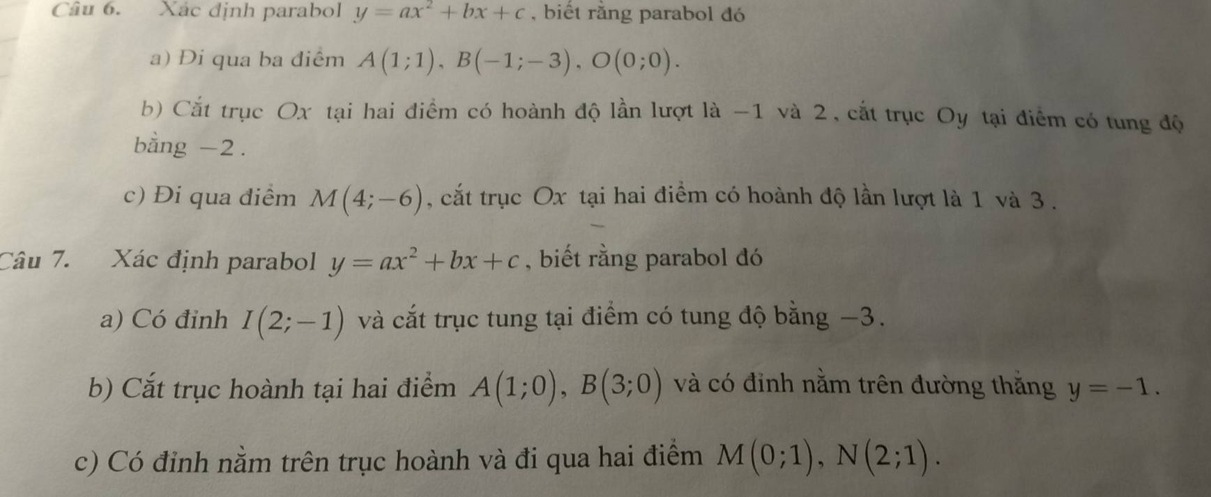 Xác định parabol y=ax^2+bx+c , biết rằng parabol đó 
a) Đi qua ba điểm A(1;1), B(-1;-3), O(0;0). 
b) Cắt trục Ox tại hai điểm có hoành độ lần lượt là -1 và 2, cắt trục Oy tại điểm có tung độ 
bằng -2. 
c) Đi qua điểm M(4;-6) , cắt trục Ox tại hai điểm có hoành độ lần lượt là 1 và 3. 
Câu 7. Xác định parabol y=ax^2+bx+c , biết rằng parabol đó 
a) Có đỉnh I(2;-1) và cắt trục tung tại điểm có tung độ bằng −3. 
b) Cắt trục hoành tại hai điểm A(1;0), B(3;0) và có đỉnh nằm trên đường thằng y=-1. 
c) Có đỉnh nằm trên trục hoành và đi qua hai điểm M(0;1), N(2;1).