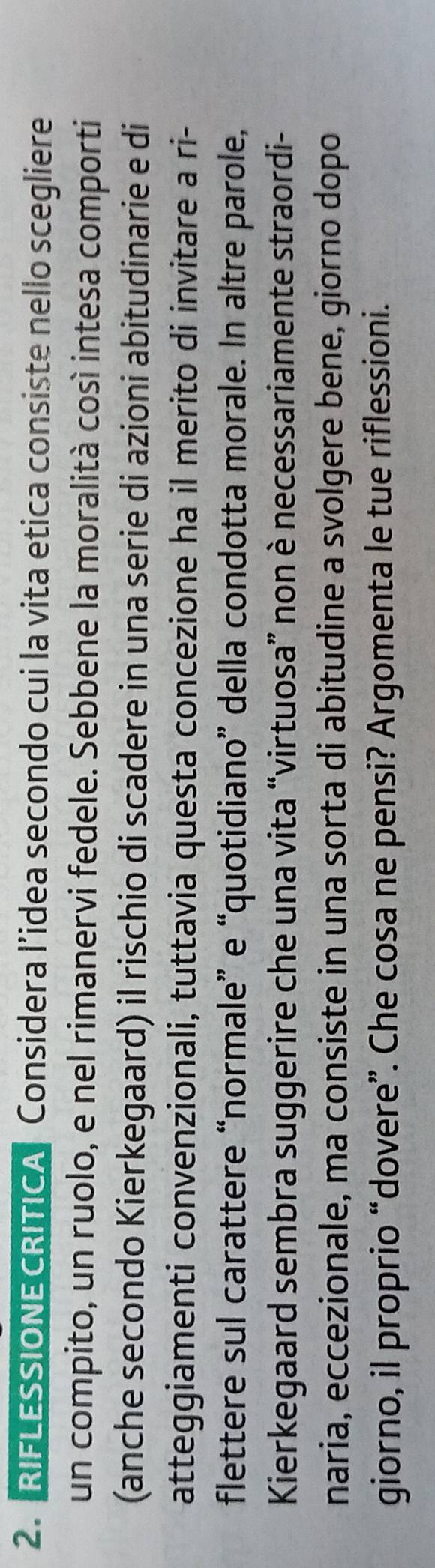 RIFLESSIONE CRITICA Considera l’idea secondo cui la vita etica consiste nello scegliere 
un compito, un ruolo, e nel rimanervi fedele. Sebbene la moralità cosí intesa comporti 
(anche secondo Kierkegaard) il rischio di scadere in una serie di azioni abitudinarie e di 
atteggiamenti convenzionali, tuttavia questa concezione ha il merito di invitare a ri- 
flettere sul carattere “normale” e “quotidiano” della condotta morale. In altre parole, 
Kierkegaard sembra suggerire che una vita “virtuosa” non è necessariamente straordi- 
naria, eccezionale, ma consiste in una sorta di abitudine a svolgere bene, giorno dopo 
giorno, il proprio “dovere”. Che cosa ne pensi? Argomenta le tue riflessioni.