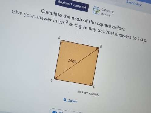 Summary 
Bookwork code: 5A allowed 
Calculator 
Calculat area of the square below. 
Give your answer in cm^2 and give any decimal answers to 1 d.p. 
Not drawn accurately 
Zoom