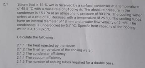 2.1 Steam that is 12 % wet is received by a surface condenser at a temperature 
of 49.5°C with a mass rate of 8100 kg /h. The absolute pressure in the 
condenser is 15 kPa at an atmospheric pressure of 90 kPa. The cooling water 
enters at a rate of 70 liters/sec with a temperature of 25°C. The cooling tubes 
have an internal diameter of 18 mm and a water flow velocity of 2 m/s. The 
condensate is undercooled by 5.7°C. Specific heat capacity of the cooling 
water is 4,13KJ/kg°C
Calculate the following 
2.1.1 The heat rejected by the steam. 
2.1.2 The final temperature of the cooling water. 
2.1.3 The condenser efficiency. 
2.1.4 The vacuum efficiency. 
2.1.5 The number of cooling tubes required for a double pass.