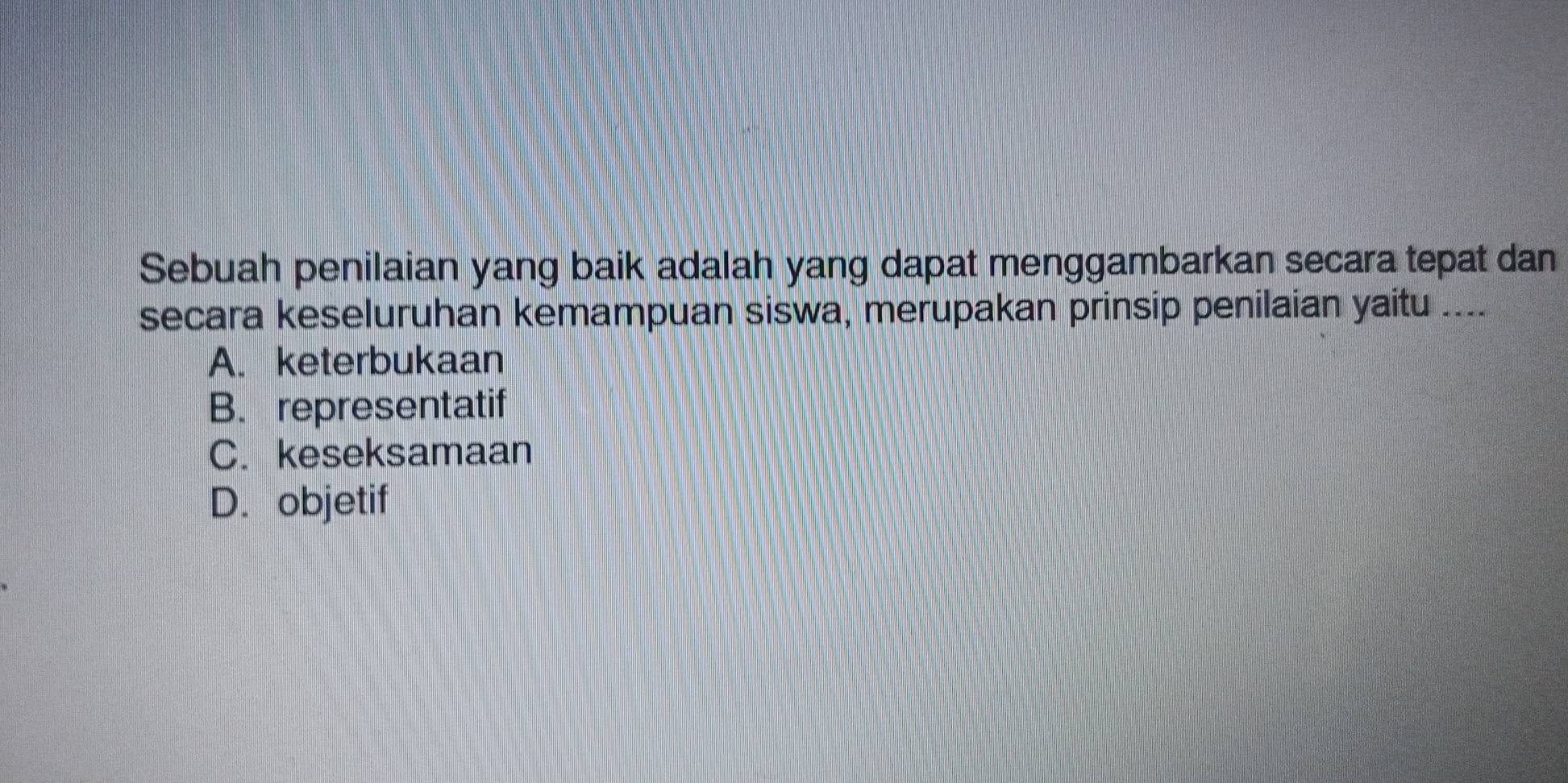 Sebuah penilaian yang baik adalah yang dapat menggambarkan secara tepat dan
secara keseluruhan kemampuan siswa, merupakan prinsip penilaian yaitu_
A. keterbukaan
B. representatif
C. keseksamaan
D. objetif