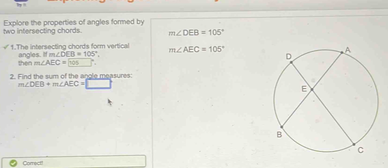 Explore the properties of angles formed by 
two intersecting chords.
m∠ DEB=105°
1.The intersecting chords form vertical m∠ AEC=105°
angles. If m∠ DEB=105°, 
then m∠ AEC= (105)°. 
2. Find the sum of the angle measures:
m∠ DEB+m∠ AEC=□
Correct!