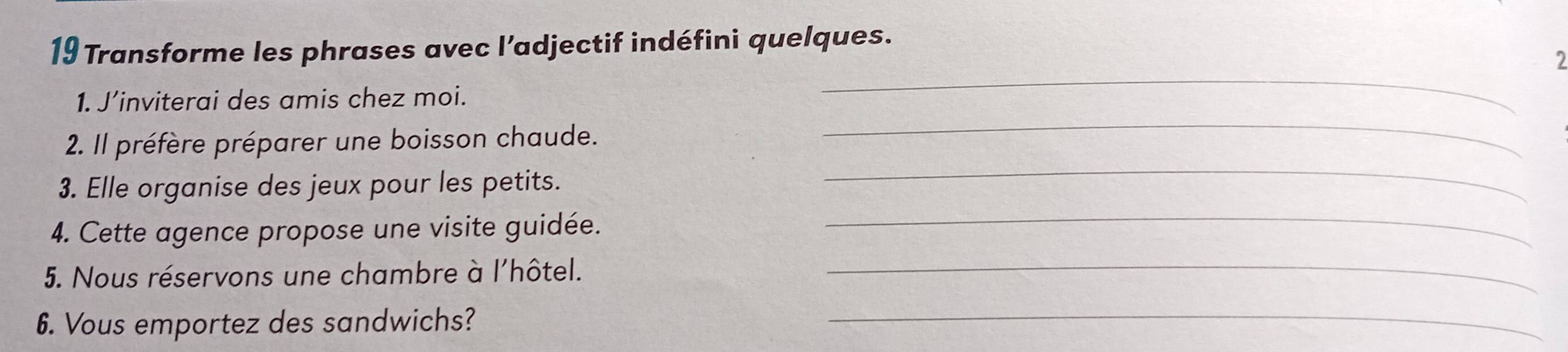 Transforme les phrases avec l’adjectif indéfini quelques. 
2 
_ 
1. J’inviterai des amis chez moi. 
_ 
2. Il préfère préparer une boisson chaude. 
_ 
3. Elle organise des jeux pour les petits. 
_ 
4. Cette agence propose une visite guidée. 
5. Nous réservons une chambre à l'hôtel. 
_ 
6. Vous emportez des sandwichs?_