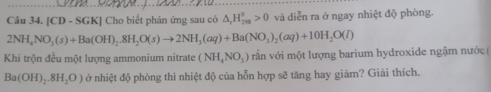 [CD - SGK] Cho biết phản ứng sau có △ _rH_(298)^0>0 và diễn ra ở ngay nhiệt độ phòng.
2NH_4NO_3(s)+Ba(OH)_2.8H_2O(s)to 2NH_3(aq)+Ba(NO_3)_2(aq)+10H_2O(l)
Khi trộn đều một lượng ammonium nitrate (NH_4NO_3) vắn với một lượng barium hydroxide ngậm nước (
Ba(OH)_2.8H_2O) ở nhiệt độ phòng thì nhiệt độ của hỗn hợp sẽ tăng hay giảm? Giải thích.