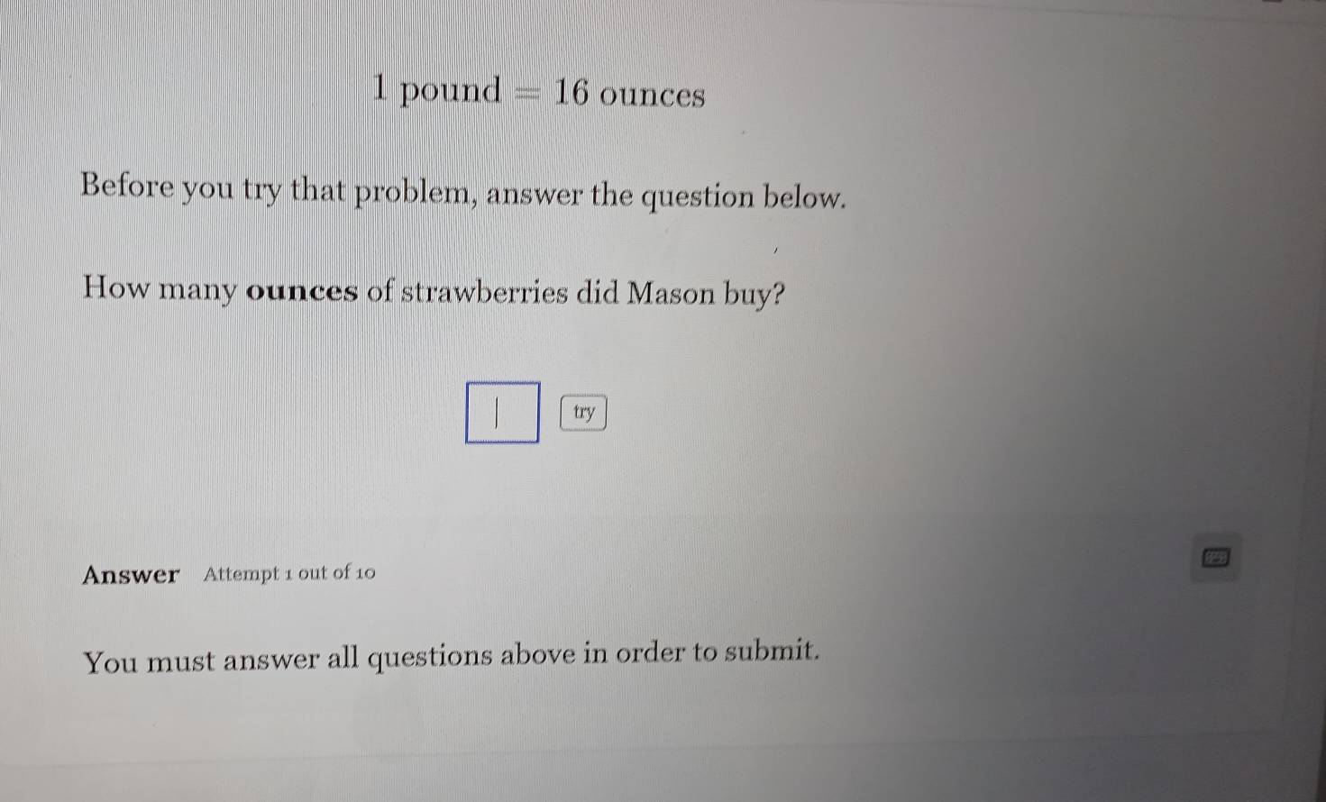 1 pound =16 ounces
Before you try that problem, answer the question below. 
How many ounces of strawberries did Mason buy? 
try 
Answer Attempt 1 out of 10 
P 
You must answer all questions above in order to submit.