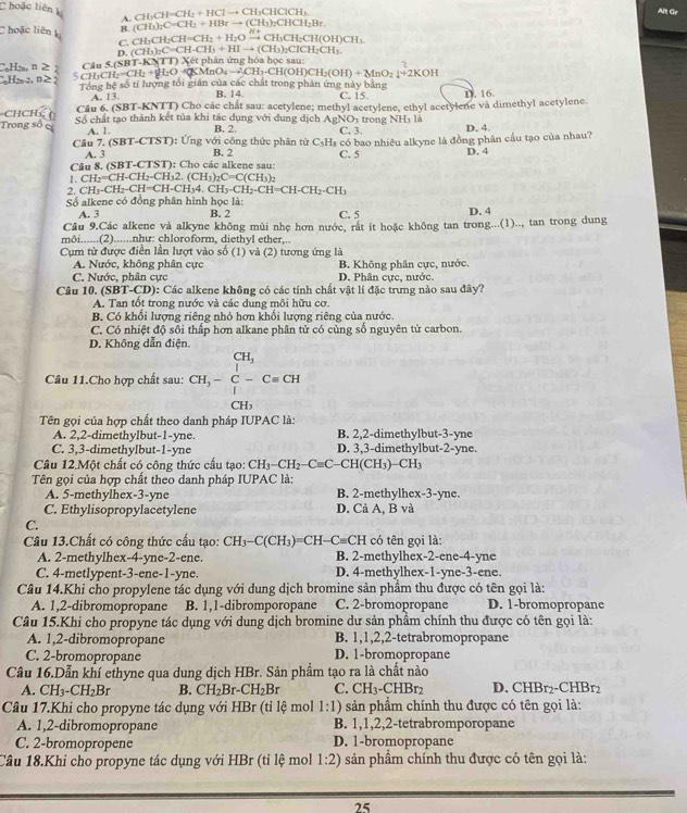 hoặc liên CH_3CH=CH_2+HClto CH_3CHClCH_3. Alt Gr
A.
C hoặc liên k B. CH_3CH_2CH=CH_2+H_2Oxrightarrow H+CH_3CH_2CHO (CH_3)_2C=CH_2+HBrto (CH_3)_2CHCH_2Br
C.
CH_3
D. (CH_3)_2C=CH· CH_3+HIto (CH_3)_2ClCH_2CH_3.
CHm n ≥ I_2=CH_2+∉ UNK>KMnO_4to CH_3-CH(OH)CH_2(OH)+MnO_2]+2KOH hán ứng hóa học sau:
5 CH₃Cl Câu 5.(SB T-KNTT)X6tpl
H n2 Tổng hệ số tỉ lượng tối giản của các chất trong phản ứng này bằng C. 15. D. 16
A. 13. B. 14.
CHCH Cầu 6. (SBT-KNTT) Cho các chất sau: acetylene; methyl acetylene, ethyl acetylene và dimethyl acetylene.
A_1
Trong số c Số chất tạo thành kết tủa khi tác dụng với dung dịch B. 2. NOy trong NHy là C, 3. D. 4.
A. 1.
Câu 7. (SBT-CTST): Ứng với công thức phân tử C_5H_8 có bao nhiêu alkyne là đồng phân cầu tạo của nhau?
A. 3
Câu 8. (SBT-CTST): Cho các alkene sau: B. 2 C. 5 D. 4
1. CH_2=CH-CH_2-CH_32.(CH_3)_2C=C(CH_3)_2
2. C H_3-CH_2-CH=CH-CH_34.CH_2-CH=CH-CH_2-CH_3
Số alkene có đồng phân hình học là:
A. 3 B. 2 C. 5 D. 4
Câu 9.Các alkene và alkyne không mùi nhẹ hơn nước, rắt ít hoặc không tan trong...(1).., tan trong dung
môi......(2)......như: chloroform. diethvl ether...
Cụm tử được điễn lần lượt vào số (1) và (2) tương ứng là
A. Nước, không phân cực B. Không phân cực, nước.
C. Nước, phân cực D. Phân cực, nước.
Câu 10. (SBT-CD) 0: Các alkene không có các tính chất vật lí đặc trưng nào sau đây?
A. Tan tốt trong nước và các dung môi hữu cơ.
B. Có khổi lượng riêng nhỏ hơn khối lượng riêng của nước.
C. Có nhiệt độ sôi thấp hơn alkane phân tử có cùng số nguyên tử carbon.
D. Không dẫn điện.
CH_3
Câu 11.Cho hợp chất sau: CH_3-C-Cequiv CH
CH_3
Tên gọi của hợp chất theo danh pháp IUPAC là:
A. 2,2-dimethylbut-1-yne. B. 2,2-dimethylbut-3-yne
C. 3,3-dimethylbut-1-yne D. 3,3-dimethylbut-2-yne.
Câu 12.Một chất có công thức cấu tạo: CH_3-CH_2-Cequiv C -CH(CH₃)−CH₃
Tên gọi của hợp chất theo danh pháp IUPAC là:
A. 5-methylhex-3-yne B. 2-methylhex-3-yne.
C. Ethylisopropylacetylene D. Cả A, B và
C.
Câu 13.Chất có công thức cấu tạo: CH_3-C(CH_3)=CH-C=CH có tên gọi là:
A. 2-methylhex-4-yne-2-ene. B. 2-methylhex-2-ene-4-yne
C. 4-metlypent-3-ene-1-yne. D. 4-methylhex-1-yne-3-ene.
Câu 14.Khi cho propylene tác dụng với dung dịch bromine sản phầm thu được có tên gọi là:
A. 1,2-dibromopropane B. 1,1-dibromporopane C. 2-bromopropane D. 1-bromopropane
Câu 15.Khi cho propyne tác dụng với dung dịch bromine dư sản phẩm chính thu được có tên gọi là:
A. 1,2-dibromopropane B. 1,1,2,2-tetrabromopropane
C. 2-bromopropane D. 1-bromopropane
Câu 16.Dẫn khí ethyne qua dung dịch HBr. Sản phẩm tạo ra là chất nào D. ^yH 3r2-CHBr2
A. CH_3-CH_2Br B. CH_2Br-CH_2Br C. CH_3-CHBr_2
Câu 17.Khi cho propyne tác dụng với HBr (tỉ lệ mol 1:1) sản phẩm chính thu được có tên gọi là:
A. 1,2-dibromopropane B. 1,1,2,2-tetrabromporopane
C. 2-bromopropene D. 1-bromopropane
Câu 18.Khi cho propyne tác dụng với HBr (tỉ lệ mol 1:2) sản phẩm chính thu được có tên gọi là:
25