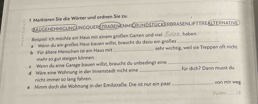 Markieren Sie die Wörter und ordnen Sie zu. 
BAUGENEHMIGUNGUNGQUERSTRAßENENMIGRUNDSTücKERBRASENLIFTTREALTERNATIVE 
Beispiel: Ich möchte ein Haus mit einem großen Garten und viel _haben. 
a Wenn du ein großes Haus bauen willst, braucht du dazu ein großes_ 
b Für ältere Menschen ist ein Haus mit _sehr wichtig, weil sie Treppen oft nicht 
mehr so gut steigen können. 
c Wenn du eine Garage bauen willst, braucht du unbedingt eine_ 
d Wäre eine Wohnung in der Innenstadt nicht eine _für dich? Dann musst du 
nicht immer so lang fahren. von mir weg. 
e Nimm doch die Wohnung in der Emilstraße. Die ist nur ein paar_ 
Punkte _/ 5