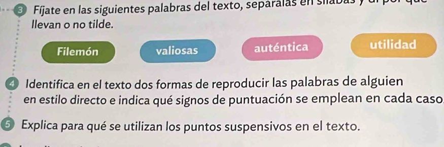 Fíjate en las siguientes palabras del texto, separalas en silabas y ulpor 
Ilevan o no tilde. 
Filemón valiosas auténtica 
utilidad 
④ Identifica en el texto dos formas de reproducir las palabras de alguien 
en estilo directo e indica qué signos de puntuación se emplean en cada caso 
⑤ Explica para qué se utilizan los puntos suspensivos en el texto.