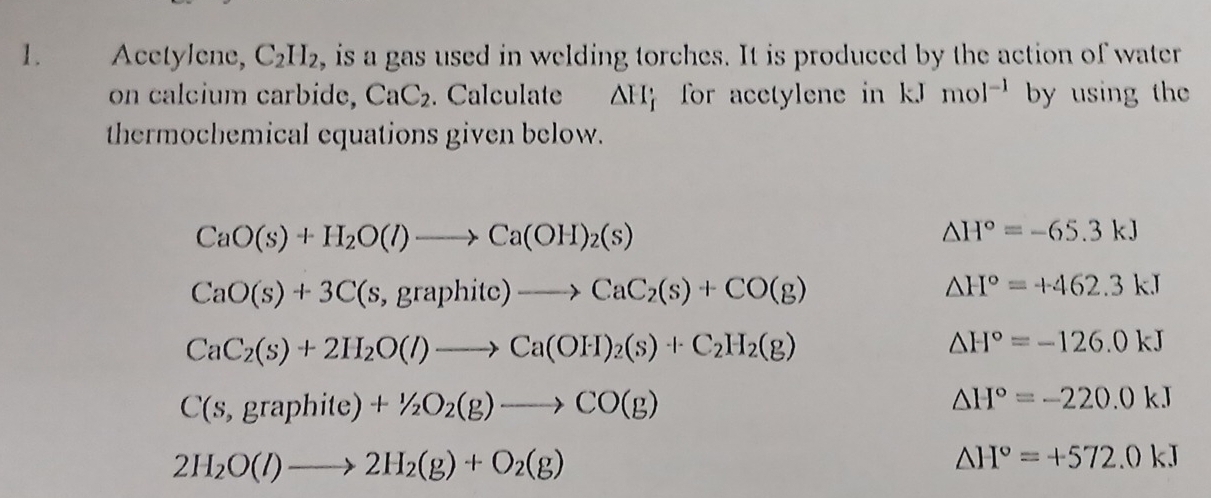 Acctylene, C_2H_2 , is a gas used in welding torches. It is produced by the action of water 
on calcium carbide, CaC_2. Calculate △ H_i for acetylene in kJ mol^(-1) by using the 
thermochemical equations given below.
CaO(s)+H_2O(l)to Ca(OH)_2(s)
△ H°=-65.3kJ
CaO(s)+3C(s,graphitc)to CaC_2(s)+CO(g)
△ H°=+462.3kJ
CaC_2(s)+2H_2O(l)to Ca(OH)_2(s)+C_2H_2(g)
△ H°=-126.0kJ
C(s,graphite)+1/2O_2(g)to CO(g)
△ H°=-220.0kJ
2H_2O(l)to 2H_2(g)+O_2(g)
△ H°=+572.0kJ