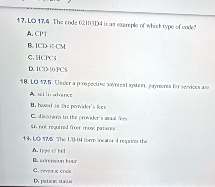 LO 17.4 The code 02103D4 is an example of which type of code?
A. CPT
B. ICD-10-CM
C. HCPCS
D. ICD-10-PCS
18. LO 17.5 Under a prospective payment system, payments for services are
A. set in advance
B. based on the provider's fees
C. discounts to the provider's usual fees
D. not required from most patients
19. LO 17.6 The UB-04 form locator 4 requires the
A. type of bill
B. admission hour
C. revenue code
D. patient status