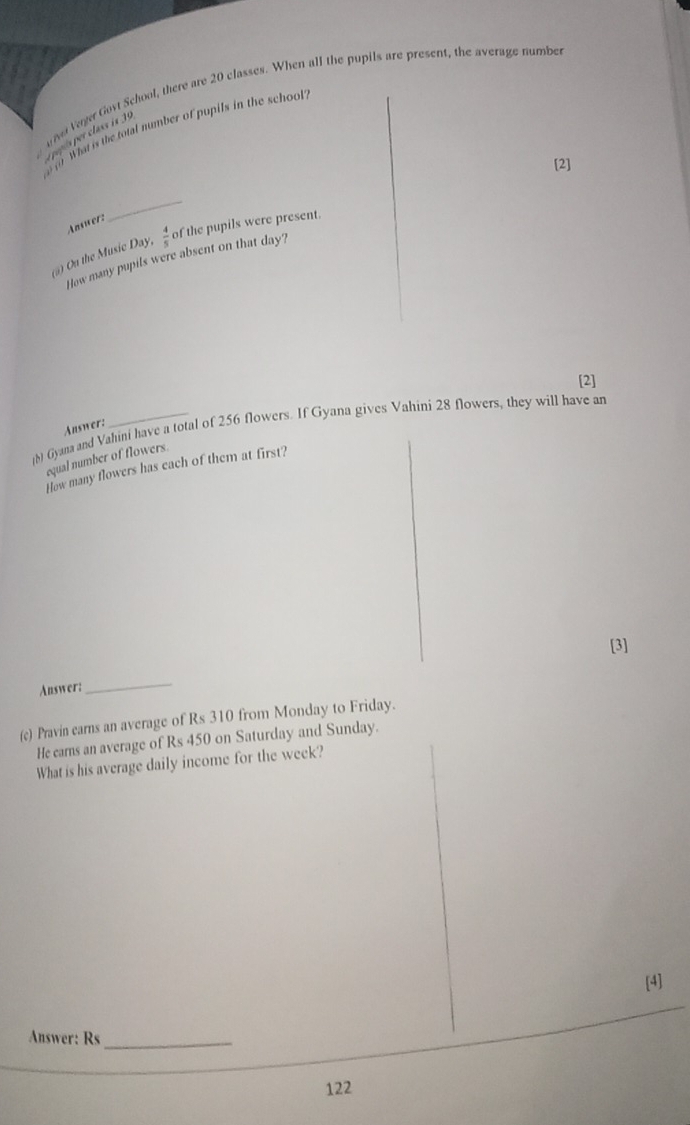 ve Veger Goyt School, there are 20 classes. When all the pupils are present, the average number 
o of what is the total number of pupils in the school 
epés per class is 39
[2] 
Anwer: 
_ 
(a) On the Music Day,  4/5  of the pupils were present. 
How many pupils were absent on that day? 
[2] 
(b) Gyana and Vahini have a total of 256 flowers. If Gyana gives Vahini 28 flowers, they will have an 
Auswer: 
equal number of flowers. 
How many flowers has each of them at first? 
[3] 
Answer: 
_ 
(c) Pravin earns an average of Rs 310 from Monday to Friday. 
He earns an average of Rs 450 on Saturday and Sunday. 
What is his average daily income for the week? 
[4] 
Answer: Rs_
122