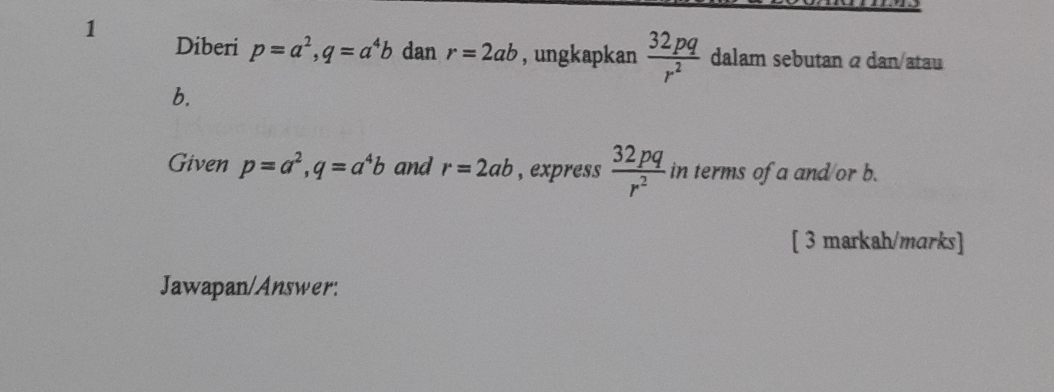 Diberi p=a^2, q=a^4b dan r=2ab , ungkapkan  32pq/r^2  dalam sebutan α dan/atau 
b. 
Given p=a^2, q=a^4b and r=2ab , express  32pq/r^2  in terms of a and/or b. 
[ 3 markah/marks] 
Jawapan/Answer: