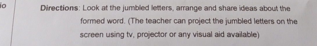 io 
Directions: Look at the jumbled letters, arrange and share ideas about the 
formed word. (The teacher can project the jumbled letters on the 
screen using tv, projector or any visual aid available)