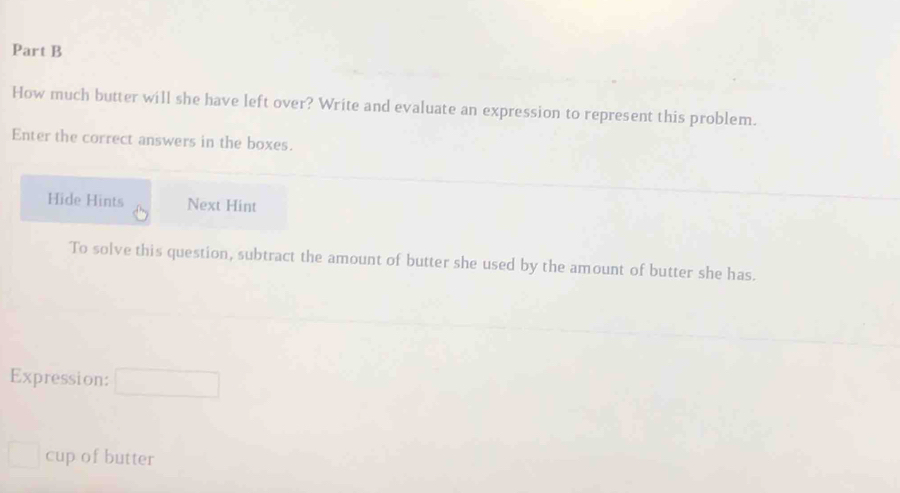 How much butter will she have left over? Write and evaluate an expression to represent this problem. 
Enter the correct answers in the boxes. 
Hide Hints Next Hint 
To solve this question, subtract the amount of butter she used by the amount of butter she has. 
Expression: 
cup of butter