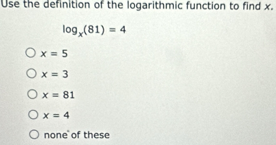 Use the definition of the logarithmic function to find x.
log _x(81)=4
x=5
x=3
x=81
x=4
none of these