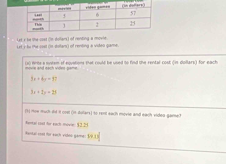 Let x be the cost (in dollars) of renting a movie.
Let y be the cost (in dollars) of renting a video game.
(a) Write a system of equations that could be used to find the rental cost (in dollars) for each
movie and each video game.
5x+6y=57
3x+2y=25
(b) How much did it cost (in dollars) to rent each movie and each video game?
Rental cost for each movie: $2.25
Rental cost for each video game: $9.13