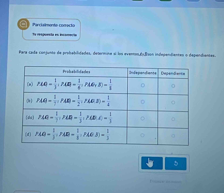 Parcialmente correcto
Tu respuesta es incorrecta
Para cada conjunto de probabilidades, determine si los eventos AyBson independientes o dependientes.
I tcss