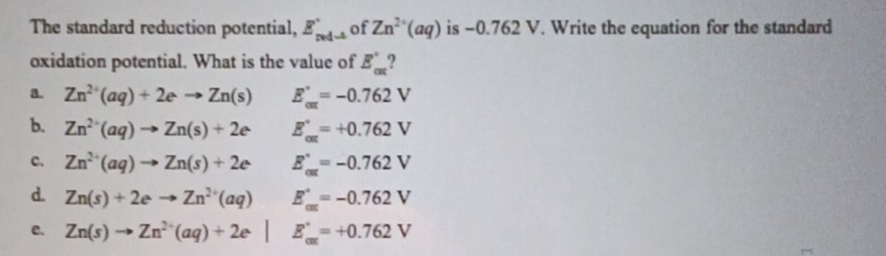 The standard reduction potential, E_redto  of Zn^(2+)(aq) is −0.762 V. Write the equation for the standard
oxidation potential. What is the value of E_cm'
a. Zn^(2+)(aq)+2eto Zn(s) E_cax=-0.762V
b. Zn^(2+)(aq)to Zn(s)+2e E_(cm)°=+0.762V
c. Zn^(2+)(aq)to Zn(s)+2e E_(cat)°=-0.762V
d. Zn(s)+2eto Zn^(2+)(aq) E_(cat)°=-0.762V
c. Zn(s)to Zn^(2+)(aq)+2e^.| E_(car)°=+0.762V