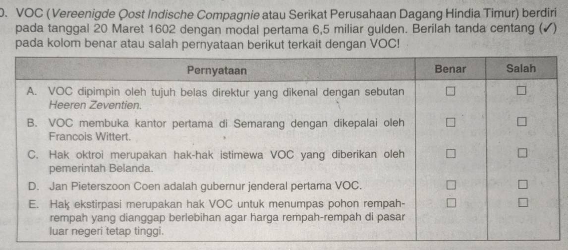 VOC (Vereenigde Qost Indische Compagnie atau Serikat Perusahaan Dagang Hindia Timur) berdiri 
pada tanggal 20 Maret 1602 dengan modal pertama 6,5 miliar gulden. Berilah tanda centang (✔) 
pada kolom benar atau salah pernyataan berikut terkait dengan VOC!